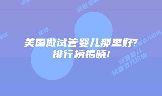 美国做试管婴儿那里好?排行榜揭晓!