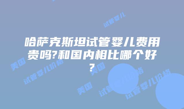 哈萨克斯坦试管婴儿费用贵吗?和国内相比哪个好?