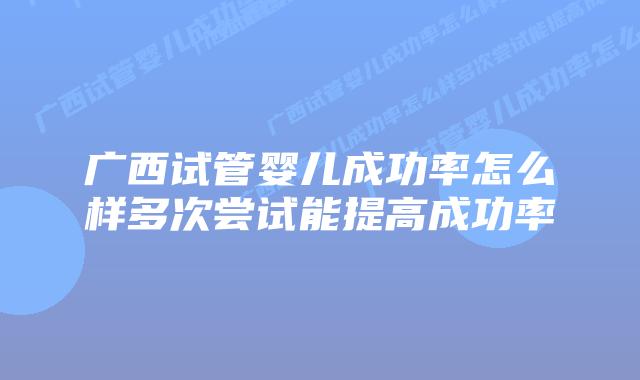 广西试管婴儿成功率怎么样多次尝试能提高成功率