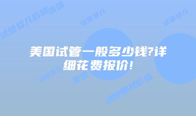 美国试管一般多少钱?详细花费报价!