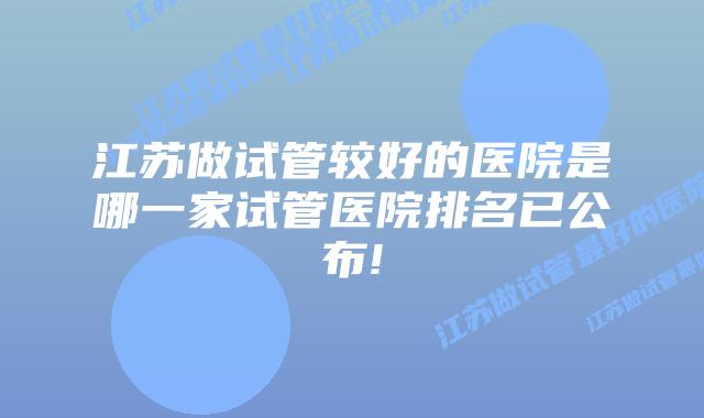 江苏做试管较好的医院是哪一家试管医院排名已公布!