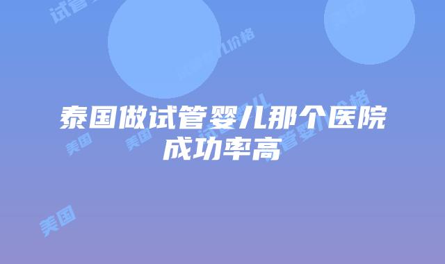 泰国做试管婴儿那个医院成功率高