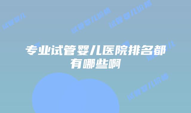 专业试管婴儿医院排名都有哪些啊