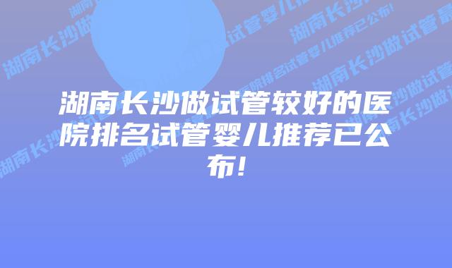 湖南长沙做试管较好的医院排名试管婴儿推荐已公布!