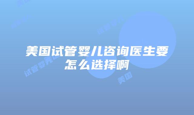 美国试管婴儿咨询医生要怎么选择啊