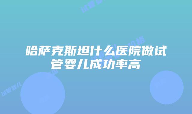 哈萨克斯坦什么医院做试管婴儿成功率高