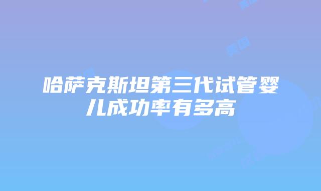 哈萨克斯坦第三代试管婴儿成功率有多高