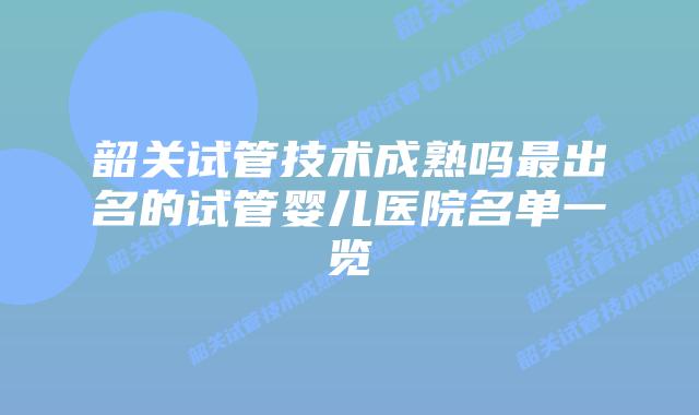 韶关试管技术成熟吗最出名的试管婴儿医院名单一览