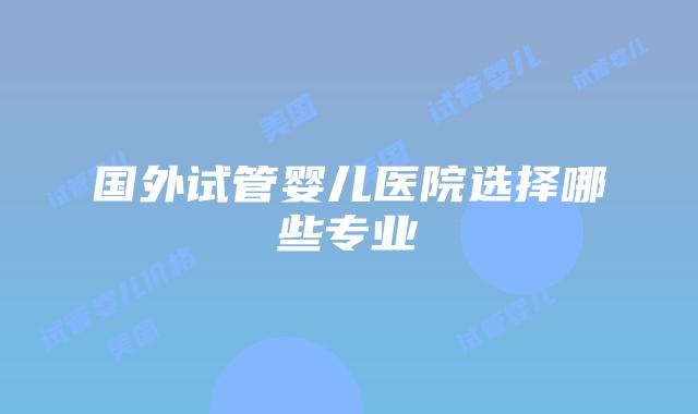 国外试管婴儿医院选择哪些专业