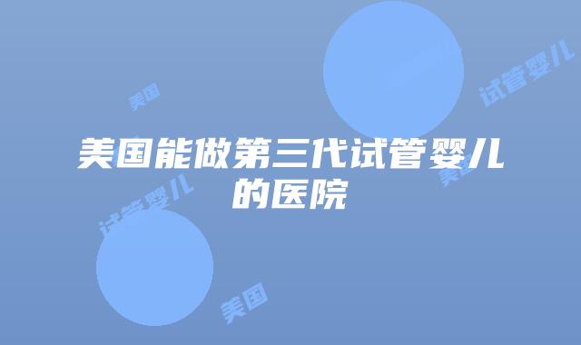 美国能做第三代试管婴儿的医院