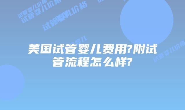 美国试管婴儿费用?附试管流程怎么样?