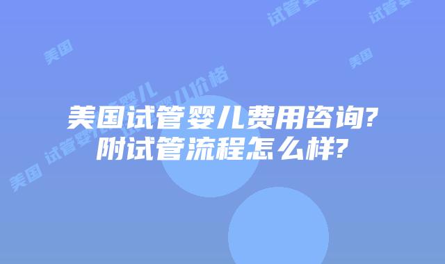 美国试管婴儿费用咨询?附试管流程怎么样?