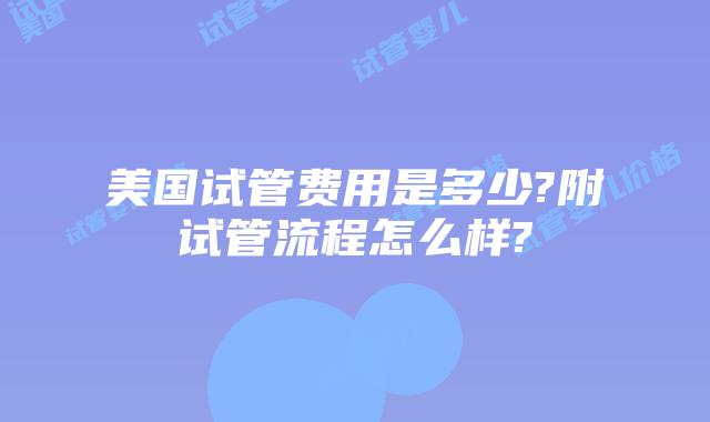 美国试管费用是多少?附试管流程怎么样?