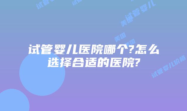 试管婴儿医院哪个?怎么选择合适的医院?