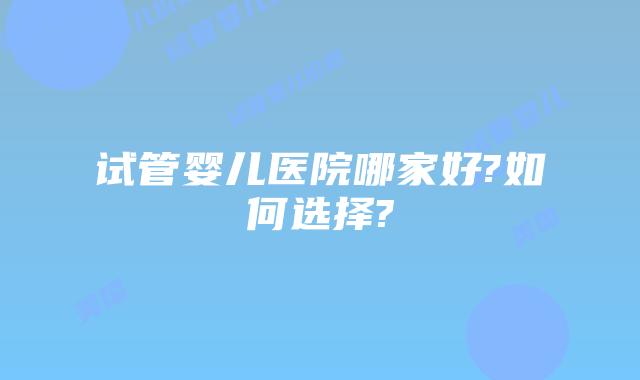 试管婴儿医院哪家好?如何选择?