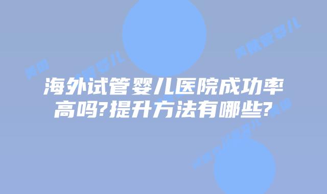 海外试管婴儿医院成功率高吗?提升方法有哪些?