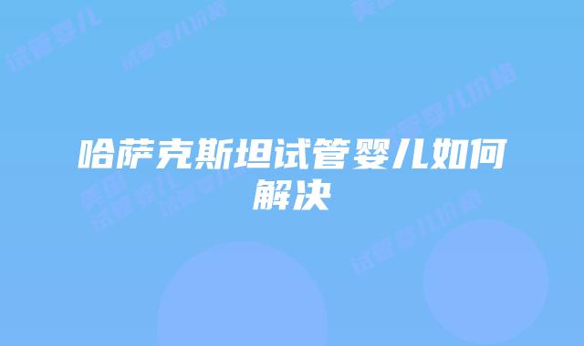 哈萨克斯坦试管婴儿如何解决