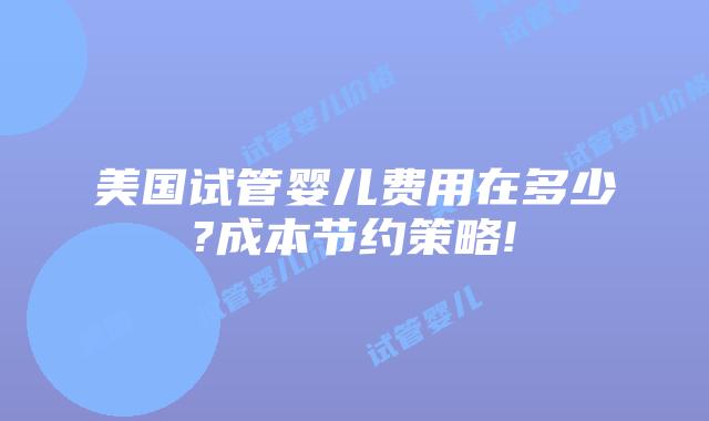 美国试管婴儿费用在多少?成本节约策略!