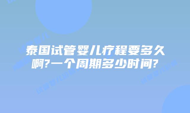 泰国试管婴儿疗程要多久啊?一个周期多少时间?