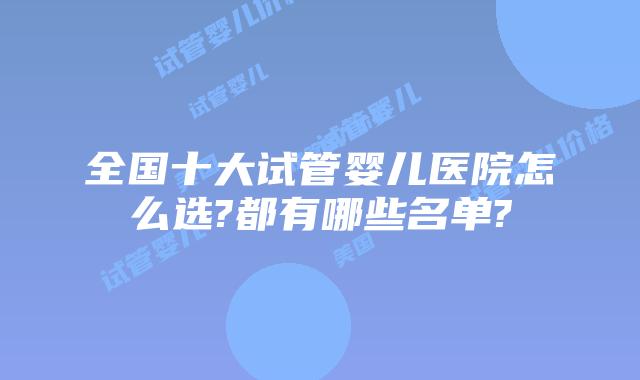 全国十大试管婴儿医院怎么选?都有哪些名单?