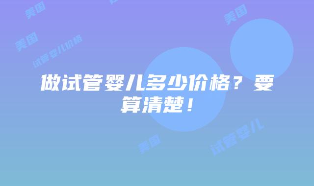 做试管婴儿多少价格?要算清楚!