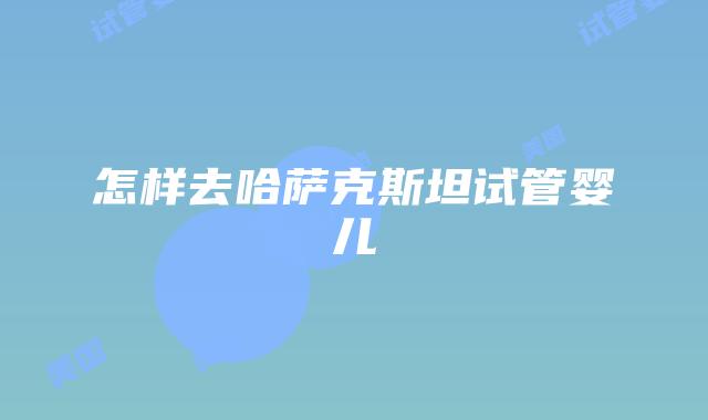 怎样去哈萨克斯坦试管婴儿