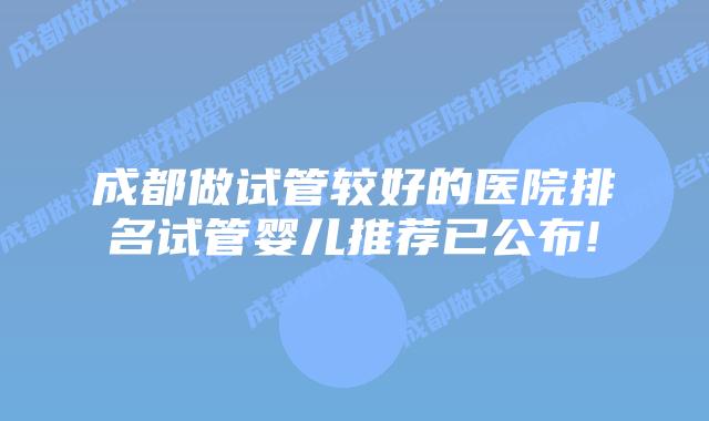 成都做试管较好的医院排名试管婴儿推荐已公布!