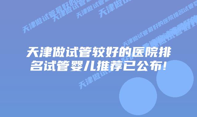 天津做试管较好的医院排名试管婴儿推荐已公布!