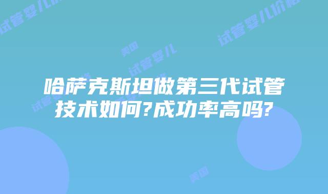哈萨克斯坦做第三代试管技术如何?成功率高吗?