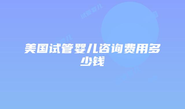美国试管婴儿咨询费用多少钱