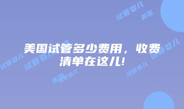 美国试管多少费用，收费清单在这儿!
