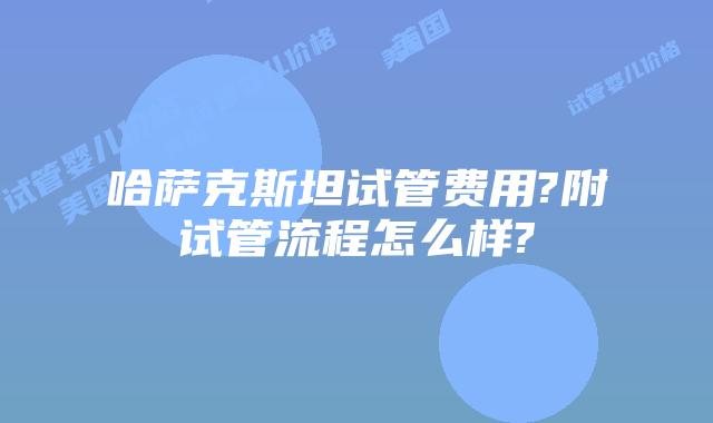 哈萨克斯坦试管费用?附试管流程怎么样?