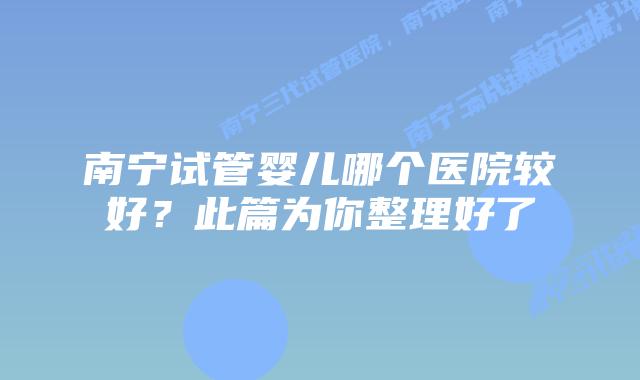南宁试管婴儿哪个医院较好？此篇为你整理好了