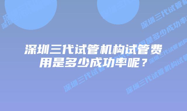 深圳三代试管机构试管费用是多少成功率呢?