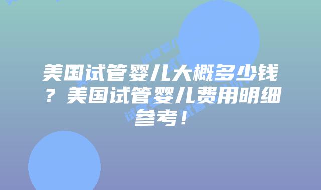 美国试管婴儿大概多少钱?美国试管婴儿费用明细参考!