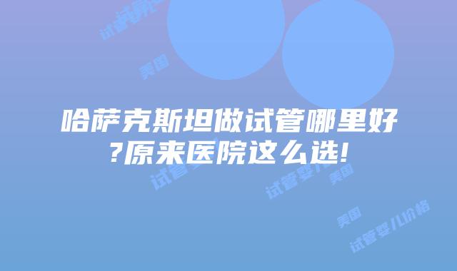 哈萨克斯坦做试管哪里好?原来医院这么选!