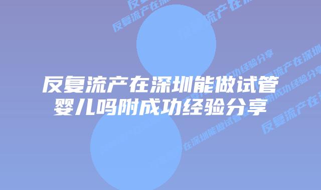 反复流产在深圳能做试管婴儿吗附成功经验分享