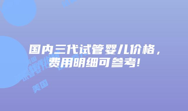 国内三代试管婴儿价格,费用明细可参考!