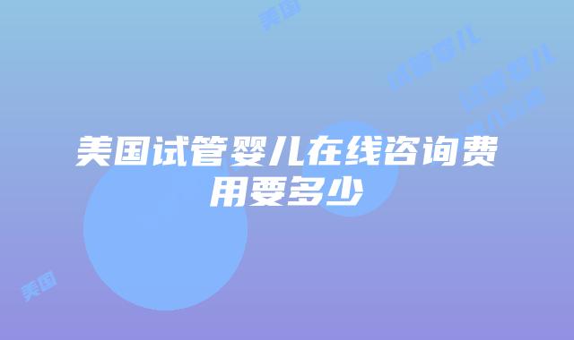 美国试管婴儿在线咨询费用要多少