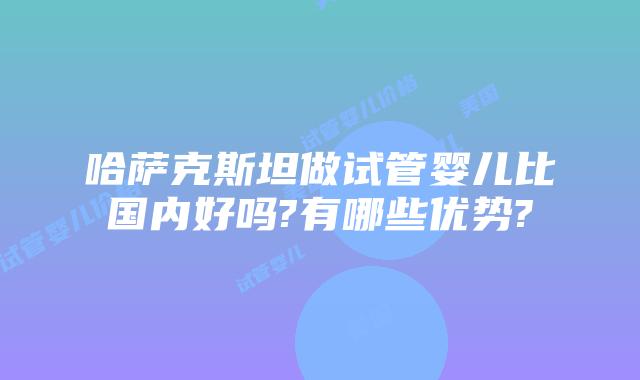 哈萨克斯坦做试管婴儿比国内好吗?有哪些优势?