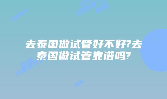 去泰国做试管好不好?去泰国做试管靠谱吗?