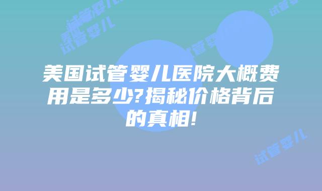 美国试管婴儿医院大概费用是多少?揭秘价格背后的真相!