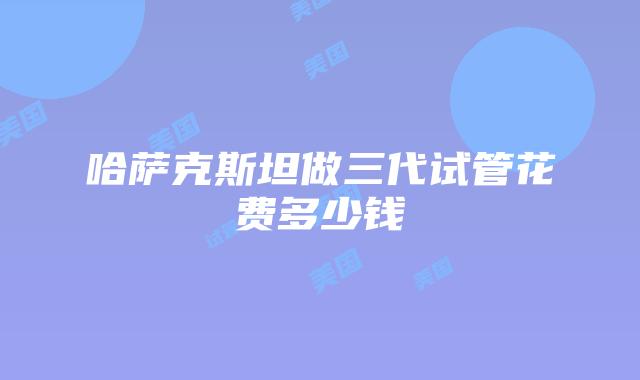 哈萨克斯坦做三代试管花费多少钱