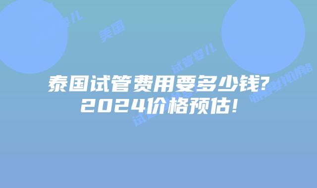 泰国试管费用要多少钱?2024价格预估!