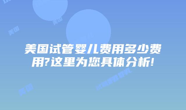 美国试管婴儿费用多少费用?这里为您具体分析!