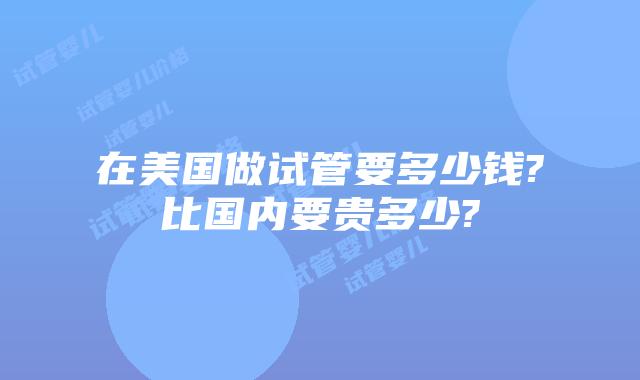 在美国做试管要多少钱?比国内要贵多少?