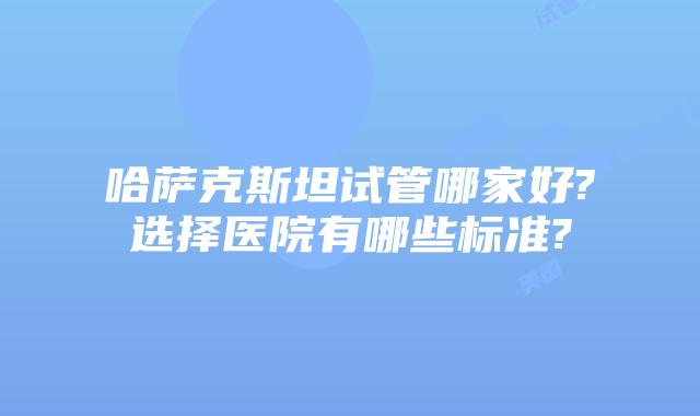 哈萨克斯坦试管哪家好?选择医院有哪些标准?