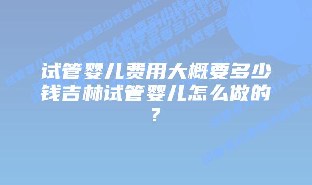 试管婴儿费用大概要多少钱吉林试管婴儿怎么做的?
