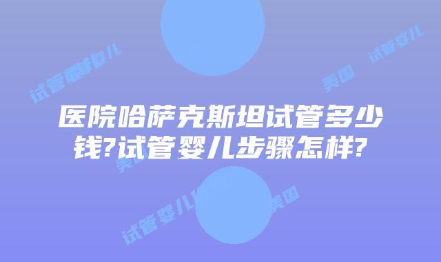 医院哈萨克斯坦试管多少钱?试管婴儿步骤怎样?