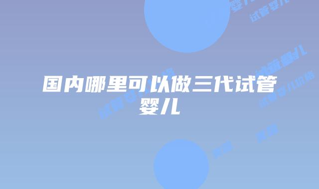 国内哪里可以做三代试管婴儿